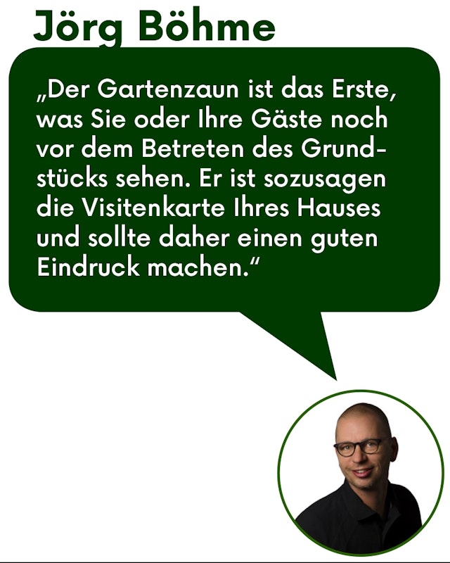 Zitat unseres Fachberaters Jörg Böhme Zitat Jörg Böhme: "Der Gartenzaun ist das Erste was Sie oder ihre Gäste noch vor dem Betreten des Grundstücks sehen. Er ist sozusagen die Visitenkarte Ihren Hauses und sollte daher einen guten Eindruck machen."